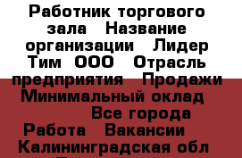 Работник торгового зала › Название организации ­ Лидер Тим, ООО › Отрасль предприятия ­ Продажи › Минимальный оклад ­ 15 000 - Все города Работа » Вакансии   . Калининградская обл.,Пионерский г.